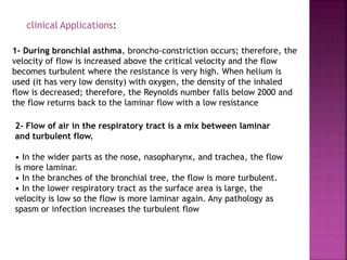 clinical Applications:
1- During bronchial asthma, broncho-constriction occurs; therefore, the
velocity of flow is increased above the critical velocity and the flow
becomes turbulent where the resistance is very high. When helium is
used (it has very low density) with oxygen, the density of the inhaled
flow is decreased; therefore, the Reynolds number falls below 2000 and
the flow returns back to the laminar flow with a low resistance
2- Flow of air in the respiratory tract is a mix between laminar
and turbulent flow.
• In the wider parts as the nose, nasopharynx, and trachea, the flow
is more laminar.
• In the branches of the bronchial tree, the flow is more turbulent.
• In the lower respiratory tract as the surface area is large, the
velocity is low so the flow is more laminar again. Any pathology as
spasm or infection increases the turbulent flow
 