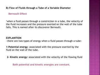 B) Flow of Fluids through a Tube of a Variable Diameter
‘when a fluid passes through a constriction in a tube, the velocity of
the fluid increases and the pressure exerted on the wall of the tube
falls. This is named after its discoverer Bernoulli.
Bernoulli Effect
EXPLANITION
~there are two types of energy when a fluid passes through a tube:
1-Potential energy: associated with the pressure exerted by the
fluid on the wall of the tube.
2- Kinetic energy: associated with the velocity of the flowing fluid
Both potential and kinetic energies are constant.
 