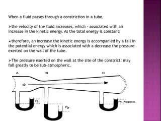 When a fluid passes through a constriction in a tube,
the velocity of the fluid increases, which - associated with an
increase in the kinetic energy. As the total energy is constant;
therefore, an increase the kinetic energy is accompanied by a fall in
the potential energy which is associated with a decrease the pressure
exerted on the wall of the tube.
The pressure exerted on the wall at the site of the constrict! may
fall greatly to be sub-atmospheric.
 
