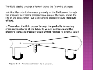 The fluid passing through a Venturi shows the following changes:
• At first the velocity increases gradually as the fluid passes through
the gradually decreasing crosssectional area of the tube, and at the
site of the constriction, sub-atmospheric pressure occurs (Bernoulli
effect).
• Then when the fluid passes through the gradually increasing
cross-sectional area of the tube, its velocti decreases and the
pressure increases gradually again until it reaches its original value
 