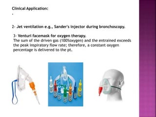 Clinical Application:
.
3- Venturi facemask for oxygen therapy.
The sum of the driven gas (100%oxygen) and the entrained exceeds
the peak inspiratory flow rate; therefore, a constant oxygen
percentage is delivered to the pt.
2- Jet ventilation e.g., Sander's injector during bronchoscopy.
 