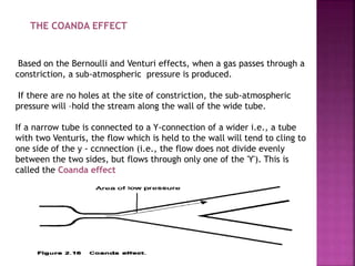 THE COANDA EFFECT
Based on the Bernoulli and Venturi effects, when a gas passes through a
constriction, a sub-atmospheric pressure is produced.
If there are no holes at the site of constriction, the sub-atmospheric
pressure will –hold the stream along the wall of the wide tube.
If a narrow tube is connected to a Y-connection of a wider i.e., a tube
with two Venturis, the flow which is held to the wall will tend to cling to
one side of the y - ccnnection (i.e., the flow does not divide evenly
between the two sides, but flows through only one of the 'Y'). This is
called the Coanda effect
 