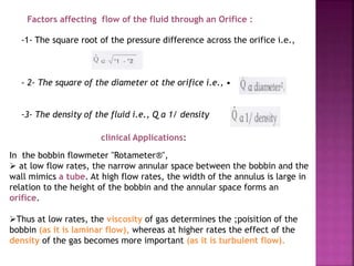 Factors affecting flow of the fluid through an Orifice :
-1- The square root of the pressure difference across the orifice i.e.,
- 2- The square of the diameter ot the orifice i.e., •
-3- The density of the fluid i.e., Q a 1/ density
clinical Applications:
In the bobbin flowmeter "Rotameter®",
 at low flow rates, the narrow annular space between the bobbin and the
wall mimics a tube. At high flow rates, the width of the annulus is large in
relation to the height of the bobbin and the annular space forms an
orifice.
Thus at low rates, the viscosity of gas determines the ;poisition of the
bobbin (as it is laminar flow), whereas at higher rates the effect of the
density of the gas becomes more important (as it is turbulent flow).
 