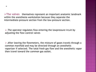 “
The valves themselves represent an important anatomic landmark
within the anesthesia workstation because they separate the
intermediate-pressure section from the low-pressure section.
.The operator regulates flow entering the lowpressure ircuit by
adjusting the flow control valves
.After leaving the flowmeters, the mixture of gases travels through a
common manifold and may be directed through an anesthetic
vaporizer if selected. The total fresh gas flow and the anesthetic vapor
then travel toward the common gas outlet.
 