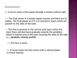 Characteristics:
• It occurs when a flow passes through a smooth uniform tube
• The fluid moves in a steady regular manner and there are no
eddies. The fluid passes as if it is in concentric layers which are
parallel to the sides of the tube.
 The flow is greatest in the central axial layer (twice the
mean flow) and decreases gradually towards the periphery
where it reaches zero in the layer touching the sides of the tube
i.e., parabolic velocity profile.
• The flow is silent.
• It occurs when the flow moves with a velocity below
a critical velocity.
 