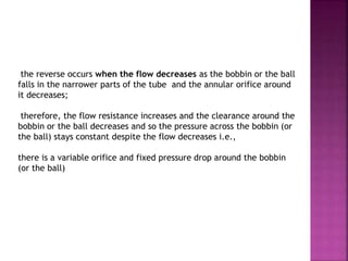 the reverse occurs when the flow decreases as the bobbin or the ball
falls in the narrower parts of the tube and the annular orifice around
it decreases;
therefore, the flow resistance increases and the clearance around the
bobbin or the ball decreases and so the pressure across the bobbin (or
the ball) stays constant despite the flow decreases i.e.,
there is a variable orifice and fixed pressure drop around the bobbin
(or the ball)
 