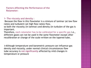 Factors Affecting the Performance of the
Rotameter:
1- The viscosty and density :
Because the flow in this flowmeter is a mixture of laminar (at low flow
rates) and turbulent (at high flow rates) flow,
so both the viscosity (in laminar) and density (in turbulen of the gas is
important.
Therefore, each rotameter has to be calibrated for a specific gas i.e.,
different gases can not be used in the same flowmeter except after
recalibration or change of the scale written on the tapered tube.
Although temperature and barometric pressure can influence gas
density and viscosity, under normal clinical circumstances flow
tube accuracy is not significantly affected by mild changes in
temperature or pressure
 