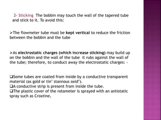2- Sticking The bobbin may touch the wall of the tapered tube
and stick to it. To avoid this:
The flowmeter tube must be kept vertical to reduce the friction
between the bobbin and the tube
As electrostatic charges (which increase sticking) may build up
on the bobbin and the wall of the tube it rubs against the wall of
the tube; therefore, to conduct away the electrostatic charges: -
Some tubes are coated from inside by a conductive transparent
material (as gold or tin" stannous oxid").
A conductive strip is present from inside the tube.
The plastic cover of the rotameter is sprayed with an antistatic
spray such as Croxtine.
 
