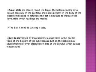 Small slots are placed round the top of the bobbin causing it to
rotate centrally in the gas flow and a dois present in the body of the
bobbin indicating its rotation (the dot is not used to indicate the
level frorr which readings are made).
The ball is used as sticking is less.
Dust is prevented by incorporating a dust filter in the needle
valve at the bottom of the tube becaus dust on the bobbin may
cause sticking or even alteration in size of the annulus which causes
inaccuracies
 
