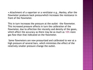 • Attachment of a vaporizer or a ventilator e.g., Manley, after the
flowmeter produces back pressurwhich increases the resistance in
front of the flowmeter.
This in turn increases the pressure at the outlet ~the flowmeter.
This increased pressure affects in turn the calibration of the
flowmeter, due to affection the viscosity and density of the gases,
which affect the accuracy as there may be as much as 10% more
gas flow than that indicated on the flowmeter.
Some flowmeters are now pressurized and calibrated to wor at a
high pressure of several bars, which minimizes the effect of the
relatively smaller pressure change the outlet.
 