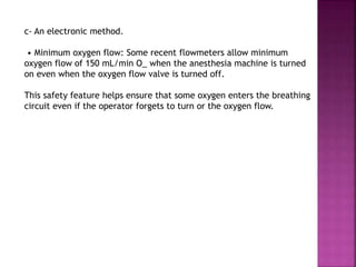 c- An electronic method.
• Minimum oxygen flow: Some recent flowmeters allow minimum
oxygen flow of 150 mL/min O_ when the anesthesia machine is turned
on even when the oxygen flow valve is turned off.
This safety feature helps ensure that some oxygen enters the breathing
circuit even if the operator forgets to turn or the oxygen flow.
 