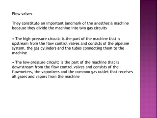 Flow valves
They constitute an important landmark of the anesthesia machine
because they divide the machine into two gas circuits
• The high-pressure circuit: is the part of the machine that is
upstream from the flow control valves and consists of the pipeline
system, the gas cylinders and the tubes connecting them to the
machine
• The low-pressure circuit: is the part of the machine that is
downstream from the flow control valves and consists of the
flowmeters, the vaporizers and the common gas outlet that receives
all gases and vapors from the machine
 