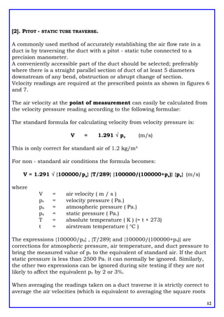 [2]. PITOT - STATIC TUBE TRAVERSE.
A commonly used method of accurately establishing the air flow rate in a
duct is by traversing the duct with a pitot - static tube connected to a
precision manometer.
A conveniently accessible part of the duct should be selected; preferably
where there is a straight parallel section of duct of at least 5 diameters
downstream of any bend, obstruction or abrupt change of section.
Velocity readings are required at the prescribed points as shown in figures 6
and 7.
The air velocity at the point of measurement can easily be calculated from
the velocity pressure reading according to the following formulae:
The standard formula for calculating velocity from velocity pressure is:
V = 1.291 Ö pv (m/s)
This is only correct for standard air of 1.2 kg/m³
For non - standard air conditions the formula becomes:
V = 1.291 Ö {100000/pa} {T/289} {100000/(100000+ps)} {pv} (m/s)
where
V = air velocity ( m / s )
pv = velocity pressure ( Pa.)
pa = atmospheric pressure ( Pa.)
ps = static pressure ( Pa.)
T = absolute temperature ( K ) (= t + 273)
t = airstream temperature ( °C )
The expressions {100000/pa} , {T/289} and {100000/(100000+ps)} are
corrections for atmospheric pressure, air temperature, and duct pressure to
bring the measured value of pv to the equivalent of standard air. If the duct
static pressure is less than 2500 Pa. it can normally be ignored. Similarly,
the other two expressions can be ignored during site testing if they are not
likely to affect the equivalent pv by 2 or 3%.
12
When averaging the readings taken on a duct traverse it is strictly correct to
average the air velocities (which is equivalent to averaging the square roots
 