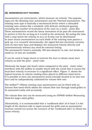 [3]. ANEMOMETER DUCT TRAVERSE.
Anemometers are instruments, which measure air velocity. Two popular
types are the Rotating vane anemometer and the Thermal anemometer. The
rotating vane type is basically a mechanical device where a shrouded
rotating vane rotates like a windmill, with delicate clockwork gearing
recording the number of revolutions of the vane on a multi - point dial.
These anemometers record the linear movement of air past the instrument
in metres or feet for as long as it is held in the airstream. By noting the time
with a stop watch the velocity in m/s or ft/min can be determined.
In more recent anemometers as each blade of the rotating vane passes a
pick up, it is ‘counted’ electronically, the signal fed into electronic circuitry
with its own time base and displays the measured velocity directly and
instantaneously without any need for external timing.
The anemometer head is normally 100 mm diameter in size, but heads as
small as 16 mm are available.
It can be used in larger ducts to traverse the duct to obtain mean duct
velocity as with the pitot - static tube.
Obviously the larger size head ( when compared to the pitot - static tube)
interferes with the airflow in smaller ducts with the result that it causes the
local duct velocity to increase to a significant effect. Figure 11 shows the
typical increase in velocity reading when placed in different sized ducts.
It is possible to have one anemometer head centrally located in its own test
duct and be independently calibrated for volume flow rate.
The Airflowä 100mm rotating vane anemometers can be fitted with an
Aircone flow hood which allows the volume flow rate through small grilles to
be measured easily and accurately.
The volume flow rate can be measured using an ATP600 Airflow Measuring
Hood for larger sized grilles.
Alternatively, it is recommended that a ‘cardboard skirt’ of at least 2 x the
length of the shortest side is taped around the grille and an anemometer
traverse carried out across the entrance of the ‘cardboard skirt’ to obtain the
mean velocity.
15
 