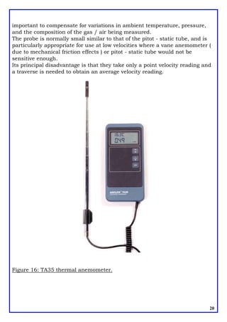 important to compensate for variations in ambient temperature, pressure,
and the composition of the gas / air being measured.
The probe is normally small similar to that of the pitot - static tube, and is
particularly appropriate for use at low velocities where a vane anemometer (
due to mechanical friction effects ) or pitot - static tube would not be
sensitive enough.
Its principal disadvantage is that they take only a point velocity reading and
a traverse is needed to obtain an average velocity reading.
20
Figure 16: TA35 thermal anemometer.
 