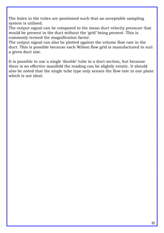 The holes in the tubes are positioned such that an acceptable sampling
system is utilised.
The output signal can be compared to the mean duct velocity pressure that
would be present in the duct without the ‘grid’ being present. This is
commonly termed the magnification factor.
The output signal can also be plotted against the volume flow rate in the
duct. This is possible because each Wilson flow grid is manufactured to suit
a given duct size.
It is possible to use a single ‘double’ tube in a duct section, but because
there is no effective manifold the reading can be slightly erratic. It should
also be noted that the single tube type only senses the flow rate in one plane
which is not ideal.
22
 
