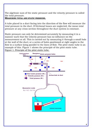 The algebraic sum of the static pressure and the velocity pressure is called
the total pressure.
MEASURING TOTAL AND STATIC PRESSURE.
A tube placed in a duct facing into the direction of the flow will measure the
total pressure in the duct. If frictional losses are neglected, the mean total
pressure at any cross section throughout the duct system is constant.
Static pressure can only be determined accurately by measuring it in a
manner such that the velocity pressure has no influence on the
measurement at all. This is carried out by measuring it through a small hole
at the wall of the duct; or a series of holes positioned at right angles to the
flow in a surface lying parallel to the lines of flow. The pitot static tube is an
example of this. Figure 1 shows the principle of the pitot static tube.
Figure 1. Principle of the pitot static tube.
4
 