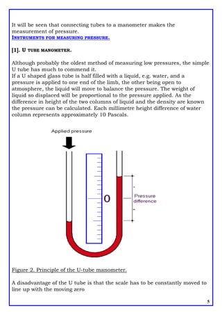It will be seen that connecting tubes to a manometer makes the
measurement of pressure.
INSTRUMENTS FOR MEASURING PRESSURE.
[1]. U TUBE MANOMETER.
Although probably the oldest method of measuring low pressures, the simple
U tube has much to commend it.
If a U shaped glass tube is half filled with a liquid, e.g. water, and a
pressure is applied to one end of the limb, the other being open to
atmosphere, the liquid will move to balance the pressure. The weight of
liquid so displaced will be proportional to the pressure applied. As the
difference in height of the two columns of liquid and the density are known
the pressure can be calculated. Each millimetre height difference of water
column represents approximately 10 Pascals.
Figure 2. Principle of the U-tube manometer.
A disadvantage of the U tube is that the scale has to be constantly moved to
line up with the moving zero
5
 