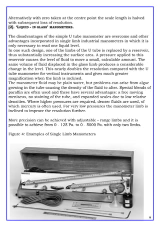 Alternatively with zero taken at the centre point the scale length is halved
with subsequent loss of resolution.
[2]. ‘LIQUID - IN GLASS’ MANOMETERS.
The disadvantages of the simple U tube manometer are overcome and other
advantages incorporated in single limb industrial manometers in which it is
only necessary to read one liquid level.
In one such design, one of the limbs of the U tube is replaced by a reservoir,
thus substantially increasing the surface area. A pressure applied to this
reservoir causes the level of fluid to move a small, calculable amount. The
same volume of fluid displaced in the glass limb produces a considerable
change in the level. This nearly doubles the resolution compared with the U
tube manometer for vertical instruments and gives much greater
magnification when the limb is inclined.
The manometer fluid may be plain water, but problems can arise from algae
growing in the tube causing the density of the fluid to alter. Special blends of
paraffin are often used and these have several advantages: a free moving
meniscus, no staining of the tube, and expanded scales due to low relative
densities. Where higher pressures are required, denser fluids are used, of
which mercury is often used. For very low pressures the manometer limb is
inclined to improve the resolution further.
More precision can be achieved with adjustable - range limbs and it is
possible to achieve from 0 - 125 Pa. to 0 - 5000 Pa. with only two limbs.
Figure 4: Examples of Single Limb Manometers
6
 