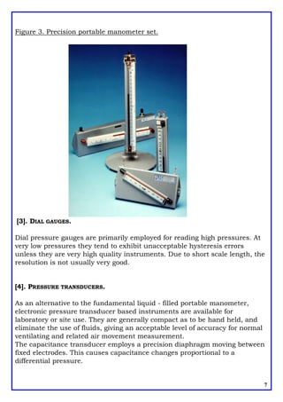 Figure 3. Precision portable manometer set.
[3]. DIAL GAUGES.
Dial pressure gauges are primarily employed for reading high pressures. At
very low pressures they tend to exhibit unacceptable hysteresis errors
unless they are very high quality instruments. Due to short scale length, the
resolution is not usually very good.
[4]. PRESSURE TRANSDUCERS.
As an alternative to the fundamental liquid - filled portable manometer,
electronic pressure transducer based instruments are available for
laboratory or site use. They are generally compact as to be hand held, and
eliminate the use of fluids, giving an acceptable level of accuracy for normal
ventilating and related air movement measurement.
The capacitance transducer employs a precision diaphragm moving between
fixed electrodes. This causes capacitance changes proportional to a
differential pressure.
7
 