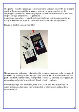 The piezo – resistive pressure sensor contains a silicon chip with an integral
sensing diaphragm and four piezo-resistors; pressure applied on the
diaphragm causes it to flex changing the resistance; this causes a low level
output voltage proportional to pressure.
A pressure transducer - based instrument allows continuous monitoring
using a recorder, or input to electronic storage or control equipment.
Figure 6. Pocket Manometer DB2.
Microprocessor technology allows for the pressure readings to be converted
into velocity readings when using a pitot static tube. In some instances the
probe calibration factor may be inputted separately allowing other pressure
measuring probes to be used with direct velocity readout.
Several readings can be stored, with MIN, MAX and AVE functions. In
some instances, duct area can be inputted to allow direct volume flow
measurement
8
 