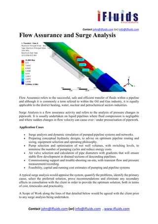Contact john@ifluids.com (or) info@ifluids.com
Contact john@ifluids.com (or) info@ifluids.com , www.ifluids.com
Flow Assurance and Surge Analysis
Flow Assurance refers to the successful, safe and efficient transfer of fluids within a pipeline
and although it is commonly a term refered to within the Oil and Gas industry, it is equally
applicable to the district heating, water, nuclear and petrochemical sectors industries.
Surge Analysis is a flow assurance activity and refers to the analysis of pressure changes in
pipework. It is usually undertaken on liquid pipelines where fluid compression is negligable
and where sudden changes in flow velocity can cause over / under pressurisation of pipework.
Application Cases
• Surge analysis and dynamic simulation of pumped pipeline systems and networks.
• Preparing conceptual hydraulic designs, to advise on optimum pipeline routing and
sizing, equipment selection and operating philosophy.
• Pump selection and optimisation of wet well volumes, with switching levels, to
minimise the number of pumping cycles and reduce energy costs.
• Air valve selection and calculation of pipe diameters with gradients that will ensure
stable flow development in drained sections of descending pipelines.
• Commissioning support and trouble-shooting on-site, with transient flow and pressure
measurement/recording.
• Feasibility, capital and running cost estimates of pumping and pipeline systems
A typical surge analysis would appraise the system, quantify the problems, identify the primary
cause, select the preferred solution, prove recommendations and eliminate any secondary
effects in consultation with the client in order to provide the optimum solution, both in terms
of cost, timescales and practicality.
A Scope of Work along the lines of that detailed below would be agreed with the client prior
to any surge analysis being undertaken.
 
