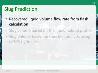 Slug	Prediction
• Recovered	liquid	volume	flow	rate	from	flash	
calculation
• Slug	volume	based	on	the	liquid	holdup	profile
• Slug	Volume	based	on	transient	analysis	using	
HYSYS	Hydraulics
23/04/14 2014©COPYRIGHT	PROCESS	ECOLOGY	INC.
10
 