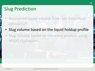 Slug	Prediction
• Recovered	liquid	volume	flow	rate	from	flash	
calculation
• Slug	volume	based	on	the	liquid	holdup	profile
• Slug	Volume	based	on	transient	analysis	using	
HYSYS	Hydraulics
23/04/14 2014©COPYRIGHT	PROCESS	ECOLOGY	INC.
14
 