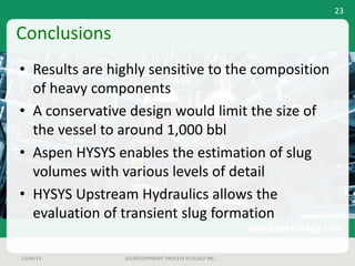 Conclusions
• Results	are	highly	sensitive	to	the	composition	
of	heavy	components
• A	conservative	design	would	limit	the	size	of	
the	vessel	to	around	1,000	bbl
• Aspen	HYSYS	enables	the	estimation	of	slug	
volumes	with	various	levels	of	detail
• HYSYS	Upstream	Hydraulics	allows	the	
evaluation	of	transient	slug	formation
23/04/14 2014©COPYRIGHT	PROCESS	ECOLOGY	INC.
23
 
