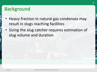 Background
• Heavy	fraction	in	natural	gas	condenses	may	
result	in	slugs	reaching	facilities
• Sizing	the	slug	catcher	requires	estimation	of	
slug	volume	and	duration
23/04/14 2014©COPYRIGHT	PROCESS	ECOLOGY	INC.
3
 