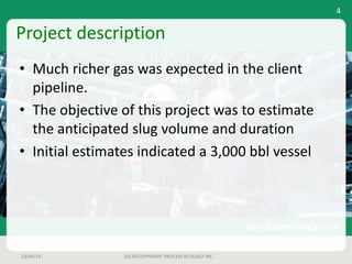 Project	description
• Much	richer	gas	was	expected	in	the	client	
pipeline.
• The	objective	of	this	project	was	to	estimate	
the	anticipated	slug	volume	and	duration
• Initial	estimates	indicated	a	3,000	bbl vessel
23/04/14 2014©COPYRIGHT	PROCESS	ECOLOGY	INC.
4
 