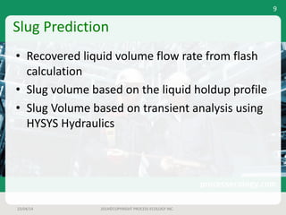 Slug	Prediction
• Recovered	liquid	volume	flow	rate	from	flash	
calculation
• Slug	volume	based	on	the	liquid	holdup	profile
• Slug	Volume	based	on	transient	analysis	using	
HYSYS	Hydraulics
23/04/14 2014©COPYRIGHT	PROCESS	ECOLOGY	INC.
9
 