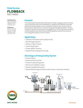 Fluids Services

flowback
fact sheet

Canada Operations
500, 140–10 Ave. S.E.
                            Flowback
Calgary, AB T2G 0R1
                            Tervita developed the patented ConSep System to help oil and gas producers resolve
T: (403) 233-7565
F: (403) 261-5612           a host of potential issues with acid flowbacks, completion fluid flowbacks and other
                            problematic produced water streams. Using the ConSep System, Tervita is able to
US Operations
                            prevent upsets and protect our customers equipment during the flowback, and upon
363 N. Sam Houston
Parkway, Suite 330          completion, quickly restore production to the platform. The ConSep System produces
Houston, TX 77060           overboard quality water which meets all NPDES guidelines while at the same time
T: (832) 399-4500
                            returning pipeline quality oil to the customer.
F: (832) 627-7764



                            Applications
                            •	 Flowback of Stimulation and Completion Fluids
                            •	 Deck Drainage Treatment
                            •	 Workover Fluids Treatment
                            •	 Coiled Tubing Projects
                            •	 Produced Water Treatment
                            •	 Pipeline Fluids Treating and Processing


                            Advantages of Using ConSep System
                            •	 Prevents Upsets
                            •	 Restores Production Faster
                            •	 Protects Production Equipment
                            •	 Minimizes Cost & Waste Liability
                            •	 Reclaims Valuable Hydrocarbons
                            •	 Utilizes Modular Design to Achieve Smaller Footprint and Greater Flexibility

                                         Surge Vessel
                                                                                                     Nutshell Filter
                            Influent                                       Centrifuge

                                                           Solids Filter




                                                                                                                       Carbon Vessel




                                                                                                                                       Overboard Water

                        Oil to Sales       Backwash Tank                     Light (oil) & Heavy (water) Tanks




                                                                                                                             tervita.com
 