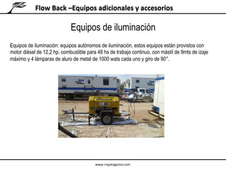 Flow	Back	–Equipos	adicionales	y	accesorios	
Equipos de iluminación: equipos autónomos de iluminación, estos equipos están provistos con
motor diésel de 12,2 hp, combustible para 48 hs de trabajo continuo, con mástil de 9mts de izaje
máximo y 4 lámparas de aluro de metal de 1000 wats cada uno y giro de 90°.
Equipos de iluminación
www.rnpatagonia.com	
 