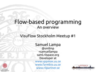 Flow-based programming
An overview
VisuFlow Stockholm Meetup #1
Samuel Lampa

@smllmp
+samuellampa
saml.rilspace.org
Developer at
www.uppmax.uu.se
www.farmbio.uu.se
www.rilpartner.se

 