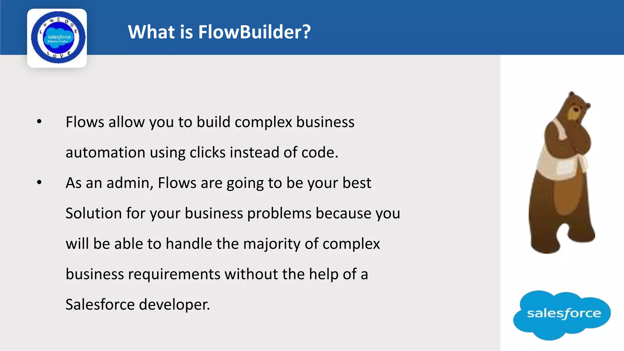 What is FlowBuilder?
Logo
• Flows allow you to build complex business
automation using clicks instead of code.
• As an admin, Flows are going to be your best
Solution for your business problems because you
will be able to handle the majority of complex
business requirements without the help of a
Salesforce developer.