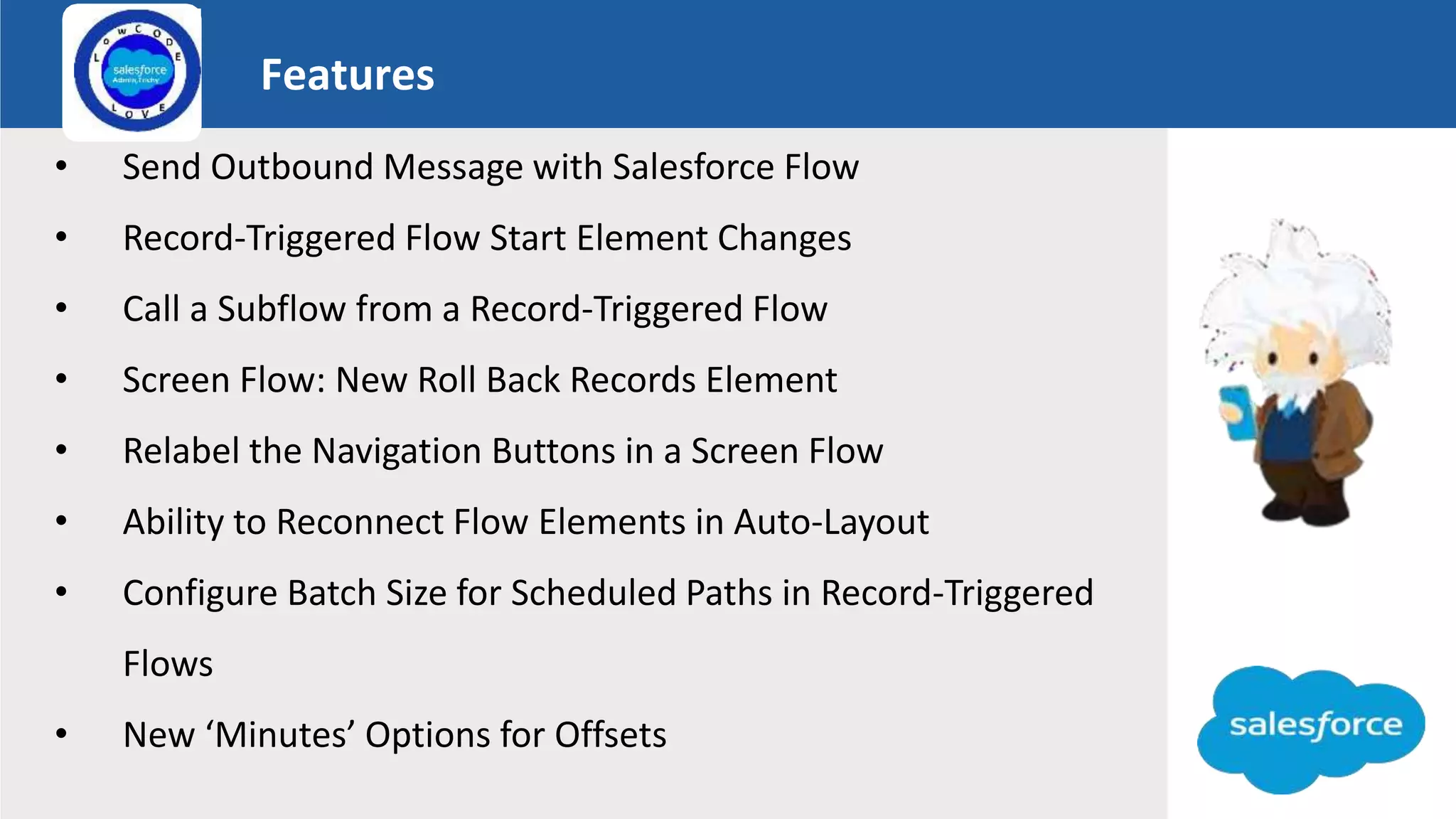 Features
Logo
• Send Outbound Message with Salesforce Flow
• Record-Triggered Flow Start Element Changes
• Call a Subflow from a Record-Triggered Flow
• Screen Flow: New Roll Back Records Element
• Relabel the Navigation Buttons in a Screen Flow
• Ability to Reconnect Flow Elements in Auto-Layout
• Configure Batch Size for Scheduled Paths in Record-Triggered
Flows
• New ‘Minutes’ Options for Offsets