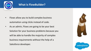 What is FlowBuilder?
Logo
• Flows allow you to build complex business
automation using clicks instead of code.
• As an admin, Flows are going to be your best
Solution for your business problems because you
will be able to handle the majority of complex
business requirements without the help of a
Salesforce developer.
 
