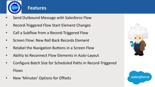Features
Logo
• Send Outbound Message with Salesforce Flow
• Record-Triggered Flow Start Element Changes
• Call a Subflow from a Record-Triggered Flow
• Screen Flow: New Roll Back Records Element
• Relabel the Navigation Buttons in a Screen Flow
• Ability to Reconnect Flow Elements in Auto-Layout
• Configure Batch Size for Scheduled Paths in Record-Triggered
Flows
• New ‘Minutes’ Options for Offsets
 