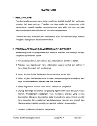 FLOWCHART


1. PENDAHULUAN
   Flowchart adalah penggambaran secara grafik dari langkah-langkah dan urut-urutan
   prosedur dari suatu program. Flowchart menolong analis dan programmer untuk
   memecahkan masalah kedalam segmen-segmen yang lebih kecil dan menolong
   dalam menganalisis alternatif-alternatif lain dalam pengoperasian.


   Flowchart biasanya mempermudah penyelesaian suatu masalah khususnya masalah
   yang perlu dipelajari dan dievaluasi lebih lanjut.




2. PEDOMAN-PEDOMAN DALAM MEMBUAT FLOWCHART
   Bila seorang analis dan programmer akan membuat flowchart, ada beberapa petunjuk
   yang harus diperhatikan, seperti :

   1. Flowchart digambarkan dari halaman atas ke bawah dan dari kiri ke kanan.

   2. Aktivitas yang digambarkan harus didefinisikan secara hati-hati dan definisi ini
     harus dapat dimengerti oleh pembacanya.


   3. Kapan aktivitas dimulai dan berakhir harus ditentukan secara jelas.

   4. Setiap langkah dari aktivitas harus diuraikan dengan menggunakan deskripsi kata
     kerja, misalkan MENGHITUNG PAJAK PENJUALAN.

   5. Setiap langkah dari aktivitas harus berada pada urutan yang benar.

   6. Lingkup dan range dari aktifitas yang sedang digambarkan harus ditelusuri dengan
     hati-hati. Percabangan-percabangan yang memotong aktivitas yang sedang
     digambarkan tidak perlu digambarkan pada flowchart yang sama. Simbol konektor
     harus digunakan dan percabangannya diletakan pada halaman yang terpisah atau
     hilangkan seluruhnya bila percabangannya tidak berkaitan dengan sistem.


   7. Gunakan simbol-simbol flowchart yang standar.



Analisis dan Perancangan Sistem                         Minggu Ke 7         Halaman 1
 