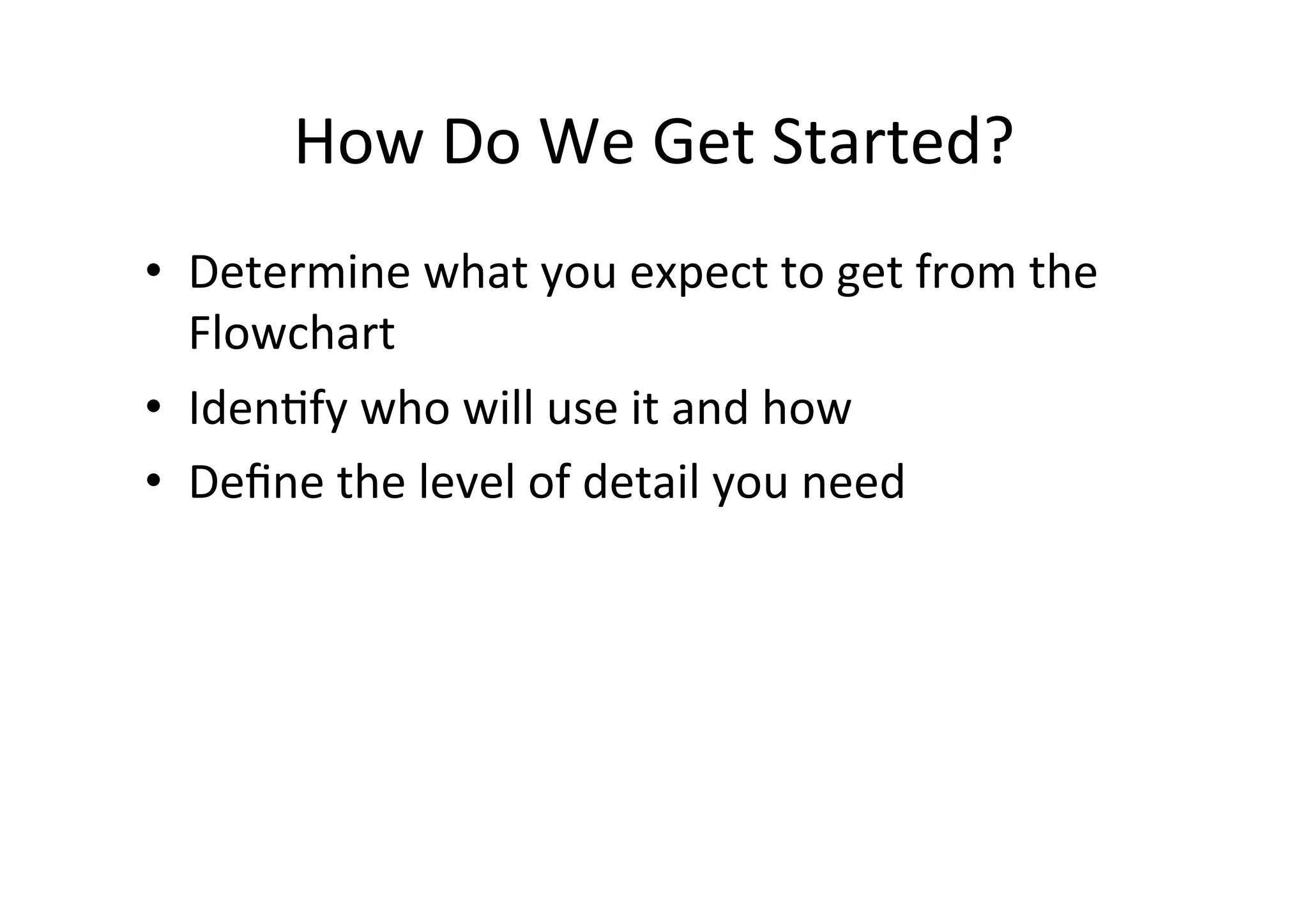 How	
  Do	
  We	
  Get	
  Started?	
  
•  Determine	
  what	
  you	
  expect	
  to	
  get	
  from	
  the	
  
   Flowchart	
  
•  IdenHfy	
  who	
  will	
  use	
  it	
  and	
  how	
  
•  Deﬁne	
  the	
  level	
  of	
  detail	
  you	
  need	
  
 