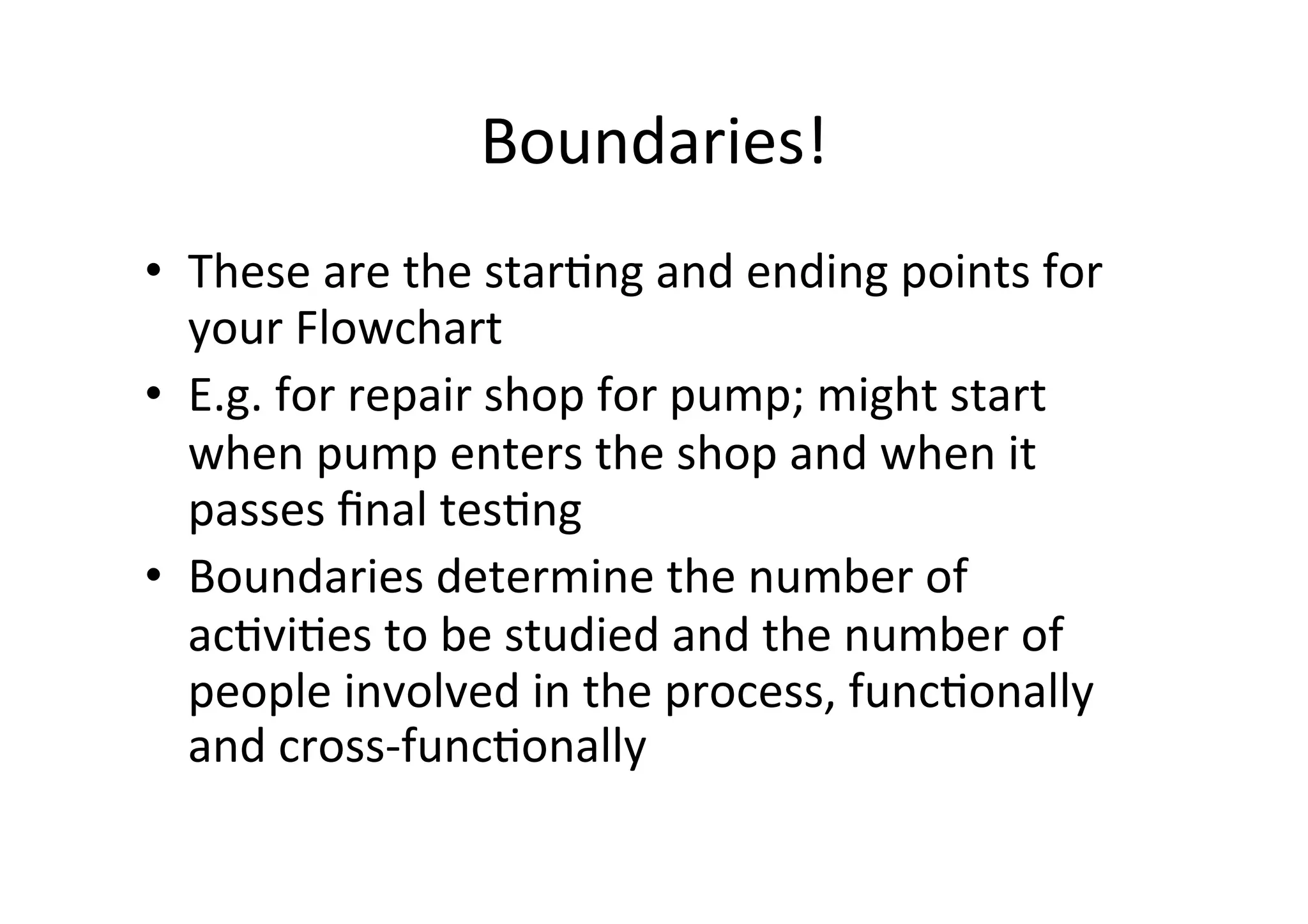 Boundaries!	
  
•  These	
  are	
  the	
  starHng	
  and	
  ending	
  points	
  for	
  
   your	
  Flowchart	
  
•  E.g.	
  for	
  repair	
  shop	
  for	
  pump;	
  might	
  start	
  
   when	
  pump	
  enters	
  the	
  shop	
  and	
  when	
  it	
  
   passes	
  ﬁnal	
  tesHng	
  
•  Boundaries	
  determine	
  the	
  number	
  of	
  
   acHviHes	
  to	
  be	
  studied	
  and	
  the	
  number	
  of	
  
   people	
  involved	
  in	
  the	
  process,	
  funcHonally	
  
   and	
  cross-­‐funcHonally	
  
 