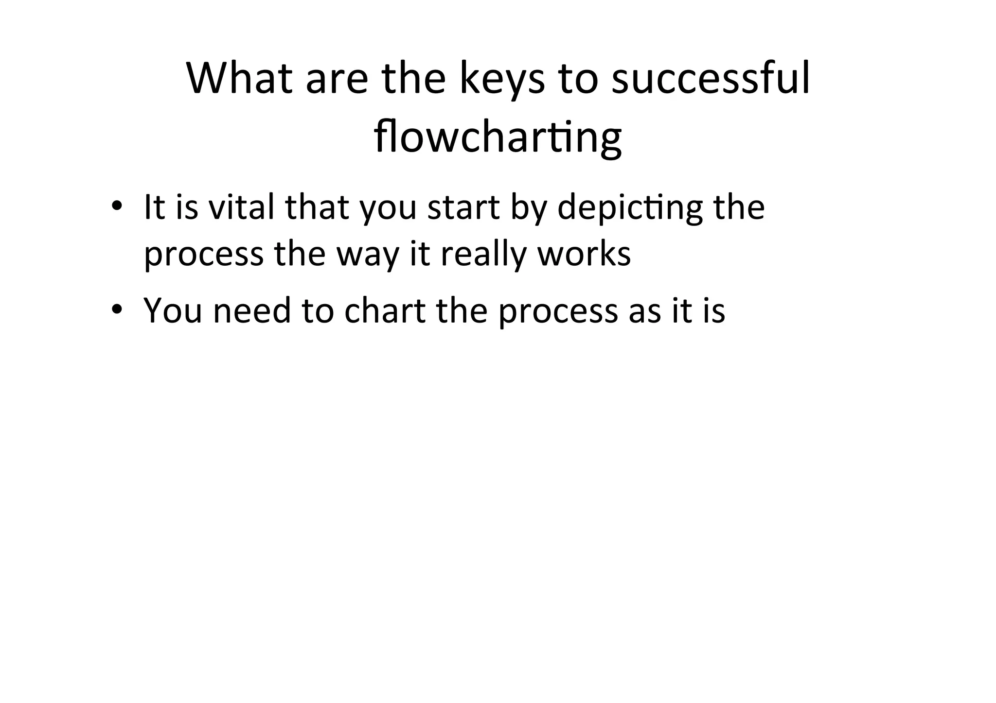 What	
  are	
  the	
  keys	
  to	
  successful	
  
                    ﬂowcharHng	
  
•  It	
  is	
  vital	
  that	
  you	
  start	
  by	
  depicHng	
  the	
  
   process	
  the	
  way	
  it	
  really	
  works	
  
•  You	
  need	
  to	
  chart	
  the	
  process	
  as	
  it	
  is	
  
 