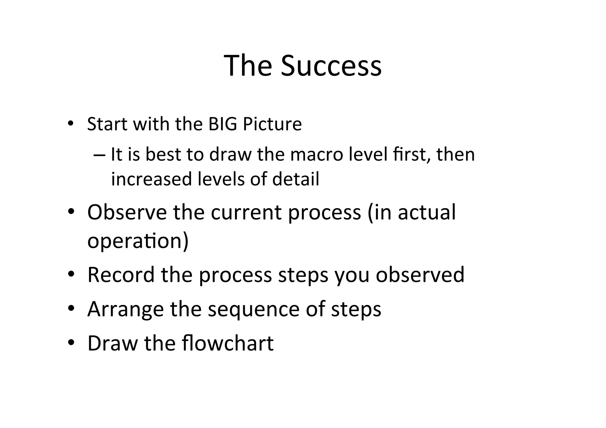 The	
  Success	
  
•  Start	
  with	
  the	
  BIG	
  Picture	
  
    – It	
  is	
  best	
  to	
  draw	
  the	
  macro	
  level	
  ﬁrst,	
  then	
  
      increased	
  levels	
  of	
  detail	
  
•  Observe	
  the	
  current	
  process	
  (in	
  actual	
  
   operaHon)	
  
•  Record	
  the	
  process	
  steps	
  you	
  observed	
  
•  Arrange	
  the	
  sequence	
  of	
  steps	
  
•  Draw	
  the	
  ﬂowchart	
  
 