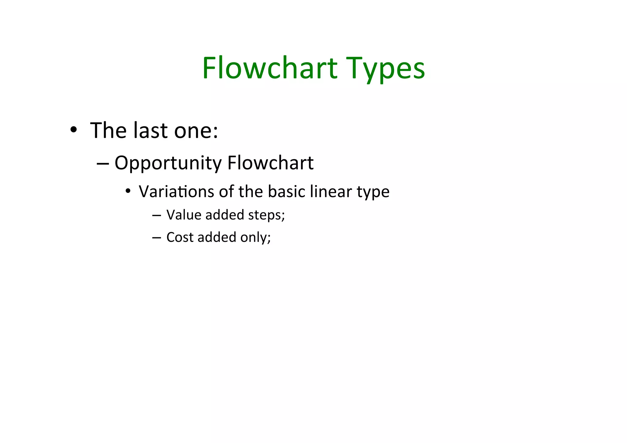 Flowchart	
  Types	
  
•  The	
  last	
  one:	
  
    – Opportunity	
  Flowchart	
  
         •  VariaHons	
  of	
  the	
  basic	
  linear	
  type	
  
              – Value	
  added	
  steps;	
  	
  
              – Cost	
  added	
  only;	
  	
  
 