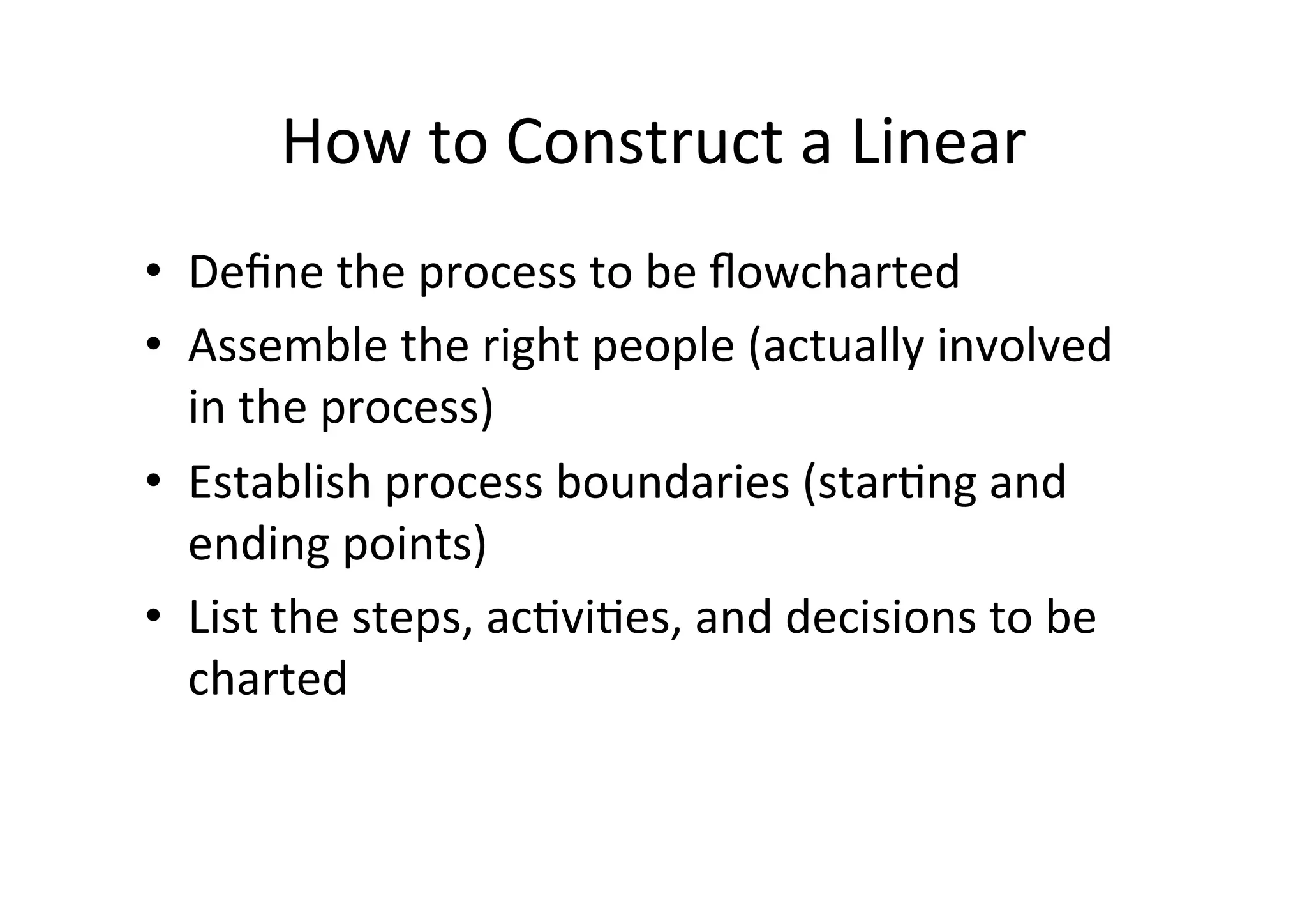 How	
  to	
  Construct	
  a	
  Linear	
  
•  Deﬁne	
  the	
  process	
  to	
  be	
  ﬂowcharted	
  
•  Assemble	
  the	
  right	
  people	
  (actually	
  involved	
  
   in	
  the	
  process)	
  
•  Establish	
  process	
  boundaries	
  (starHng	
  and	
  
   ending	
  points)	
  
•  List	
  the	
  steps,	
  acHviHes,	
  and	
  decisions	
  to	
  be	
  
   charted	
  
 