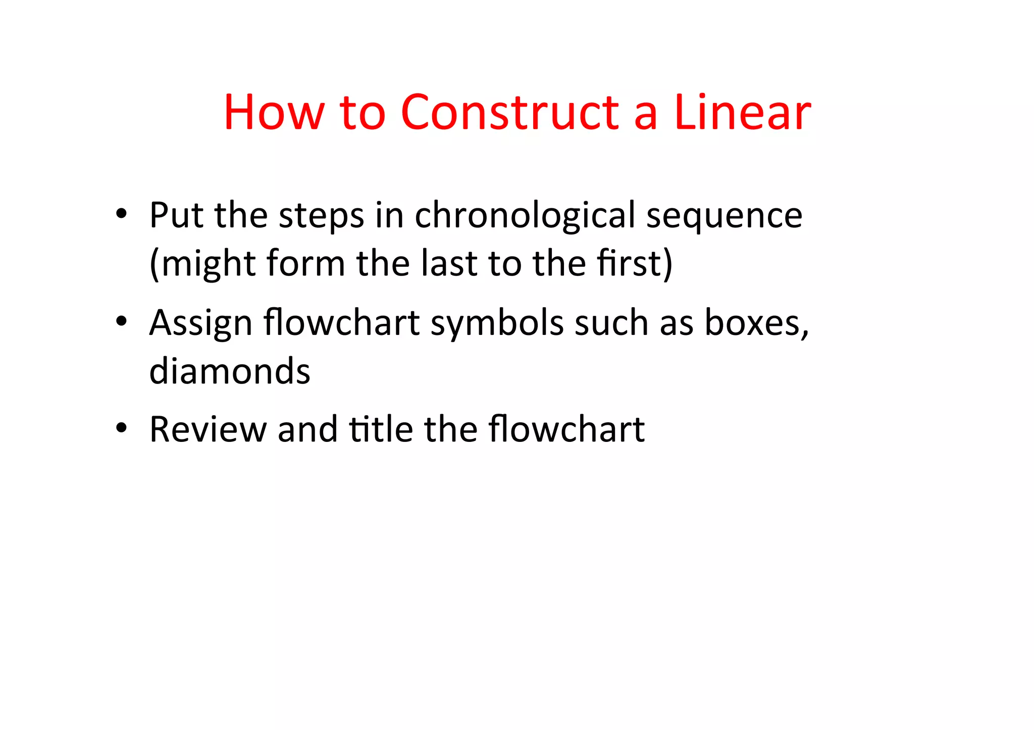 How	
  to	
  Construct	
  a	
  Linear	
  
•  Put	
  the	
  steps	
  in	
  chronological	
  sequence	
  
   (might	
  form	
  the	
  last	
  to	
  the	
  ﬁrst)	
  
•  Assign	
  ﬂowchart	
  symbols	
  such	
  as	
  boxes,	
  
   diamonds	
  
•  Review	
  and	
  Htle	
  the	
  ﬂowchart	
  
 