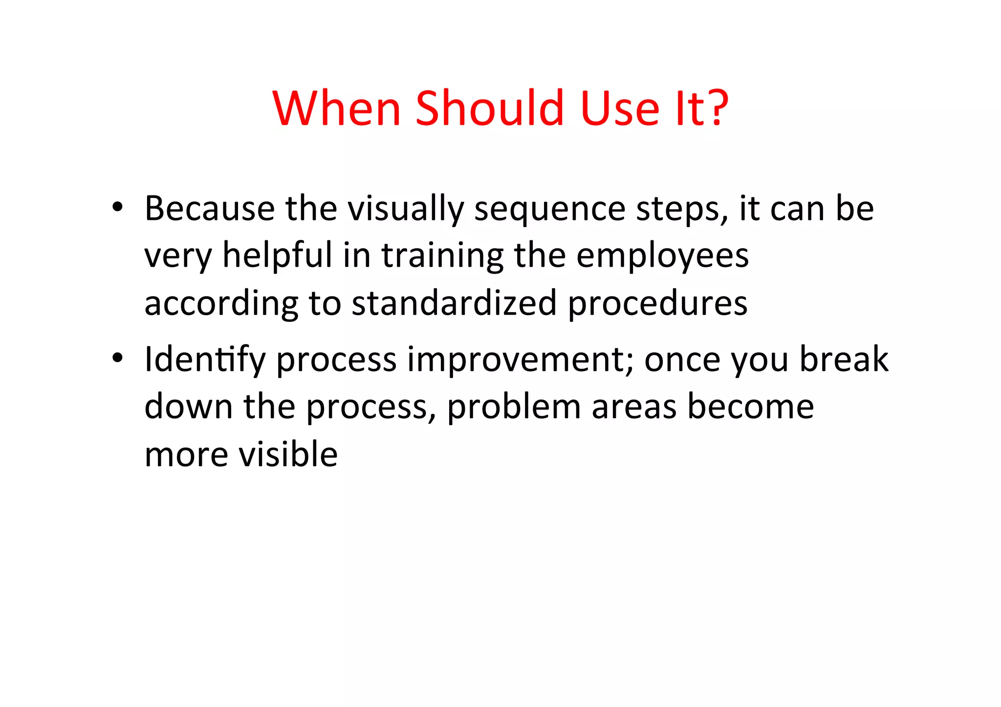 When	
  Should	
  Use	
  It?	
  
•  Because	
  the	
  visually	
  sequence	
  steps,	
  it	
  can	
  be	
  
   very	
  helpful	
  in	
  training	
  the	
  employees	
  
   according	
  to	
  standardized	
  procedures	
  
•  IdenHfy	
  process	
  improvement;	
  once	
  you	
  break	
  
   down	
  the	
  process,	
  problem	
  areas	
  become	
  
   more	
  visible	
  
 