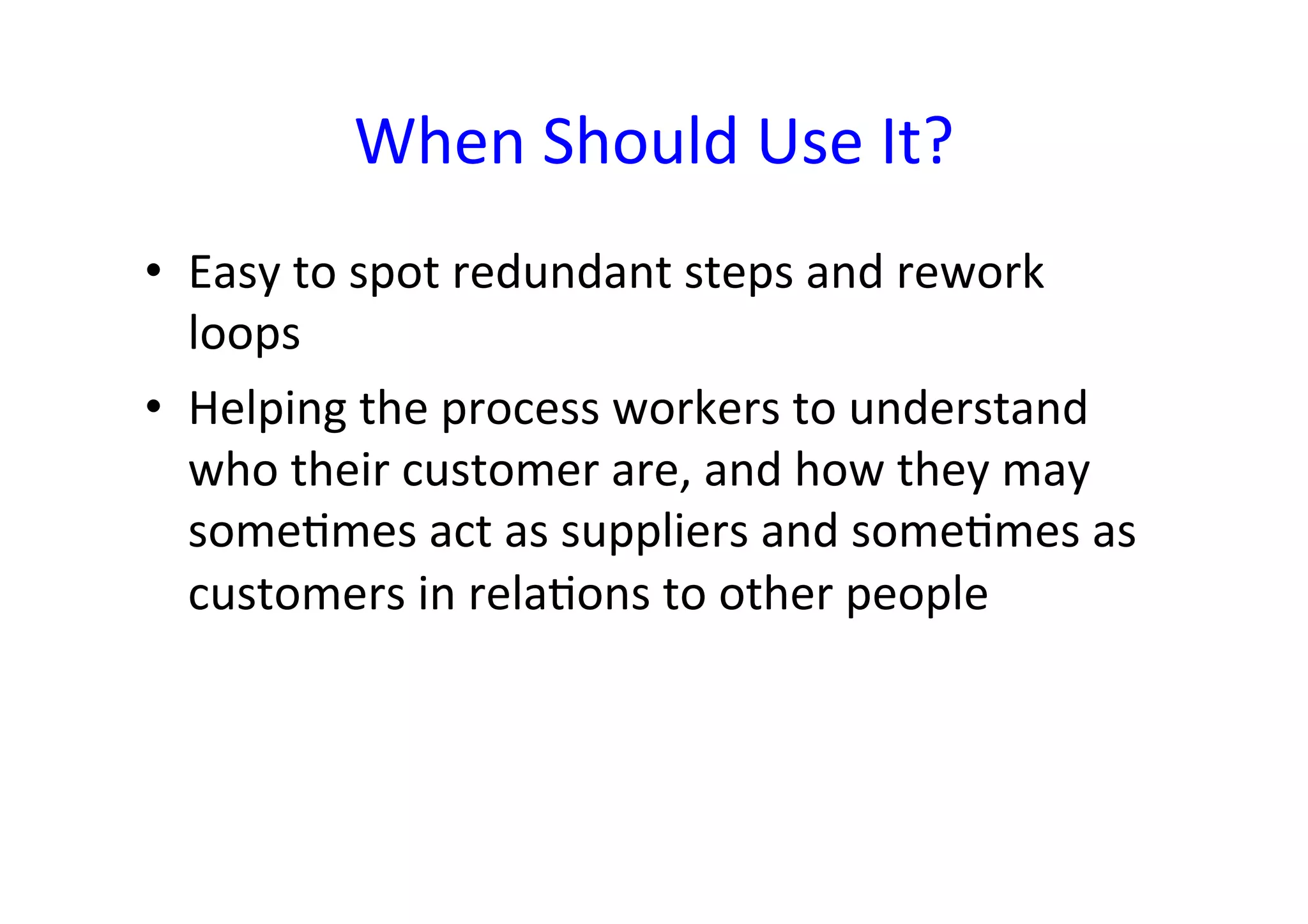 When	
  Should	
  Use	
  It?	
  
•  Easy	
  to	
  spot	
  redundant	
  steps	
  and	
  rework	
  
   loops	
  
•  Helping	
  the	
  process	
  workers	
  to	
  understand	
  
   who	
  their	
  customer	
  are,	
  and	
  how	
  they	
  may	
  
   someHmes	
  act	
  as	
  suppliers	
  and	
  someHmes	
  as	
  
   customers	
  in	
  relaHons	
  to	
  other	
  people	
  
 