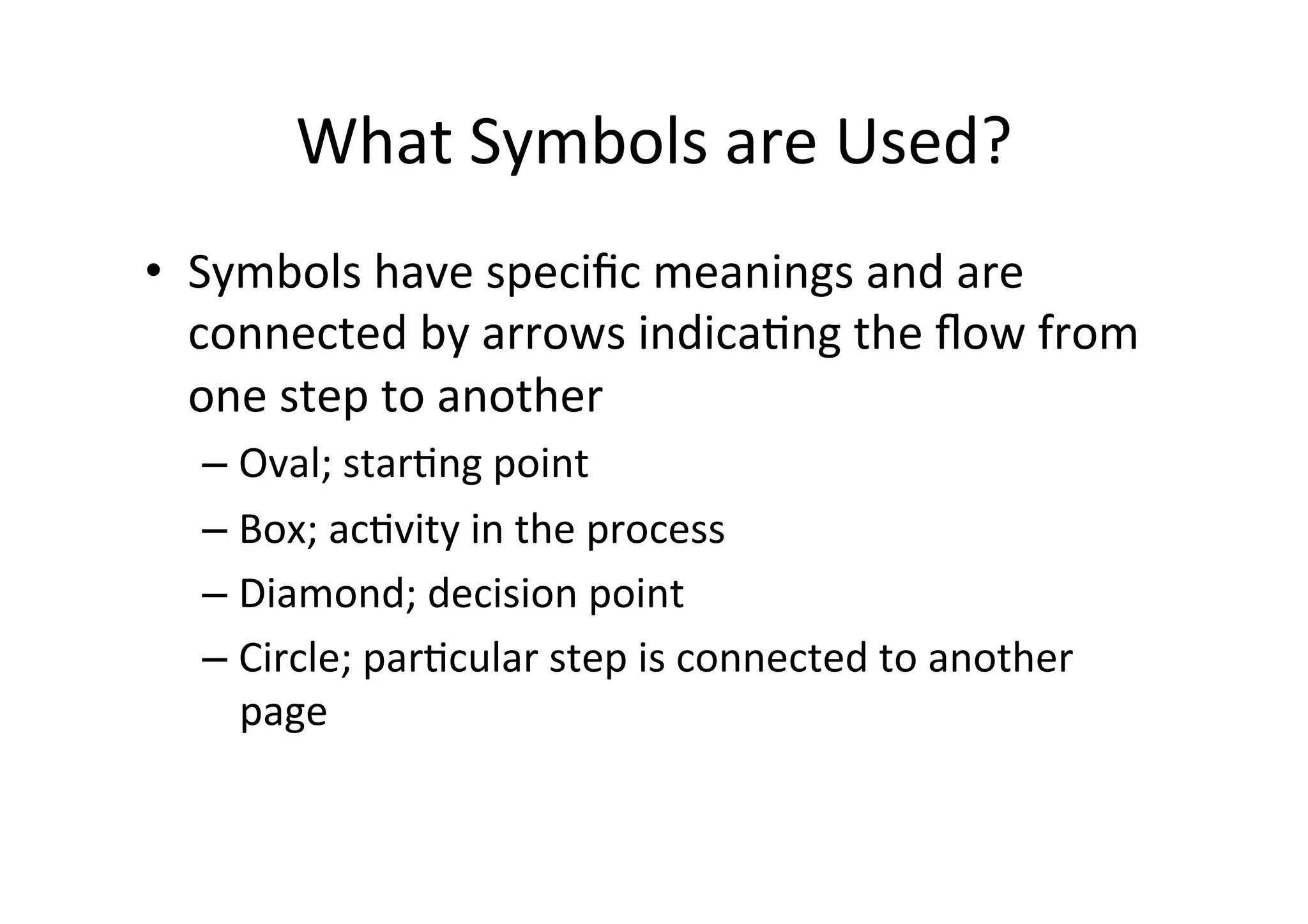 What	
  Symbols	
  are	
  Used?	
  
•  Symbols	
  have	
  speciﬁc	
  meanings	
  and	
  are	
  
   connected	
  by	
  arrows	
  indicaHng	
  the	
  ﬂow	
  from	
  
   one	
  step	
  to	
  another	
  
   – Oval;	
  starHng	
  point	
  
   – Box;	
  acHvity	
  in	
  the	
  process	
  
   – Diamond;	
  decision	
  point	
  
   – Circle;	
  parHcular	
  step	
  is	
  connected	
  to	
  another	
  
     page	
  
 